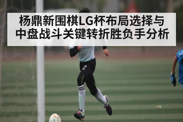 杨鼎新围棋LG杯布局选择与中盘战斗关键转折胜负手分析
